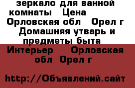 зеркало для ванной комнаты › Цена ­ 1 500 - Орловская обл., Орел г. Домашняя утварь и предметы быта » Интерьер   . Орловская обл.,Орел г.